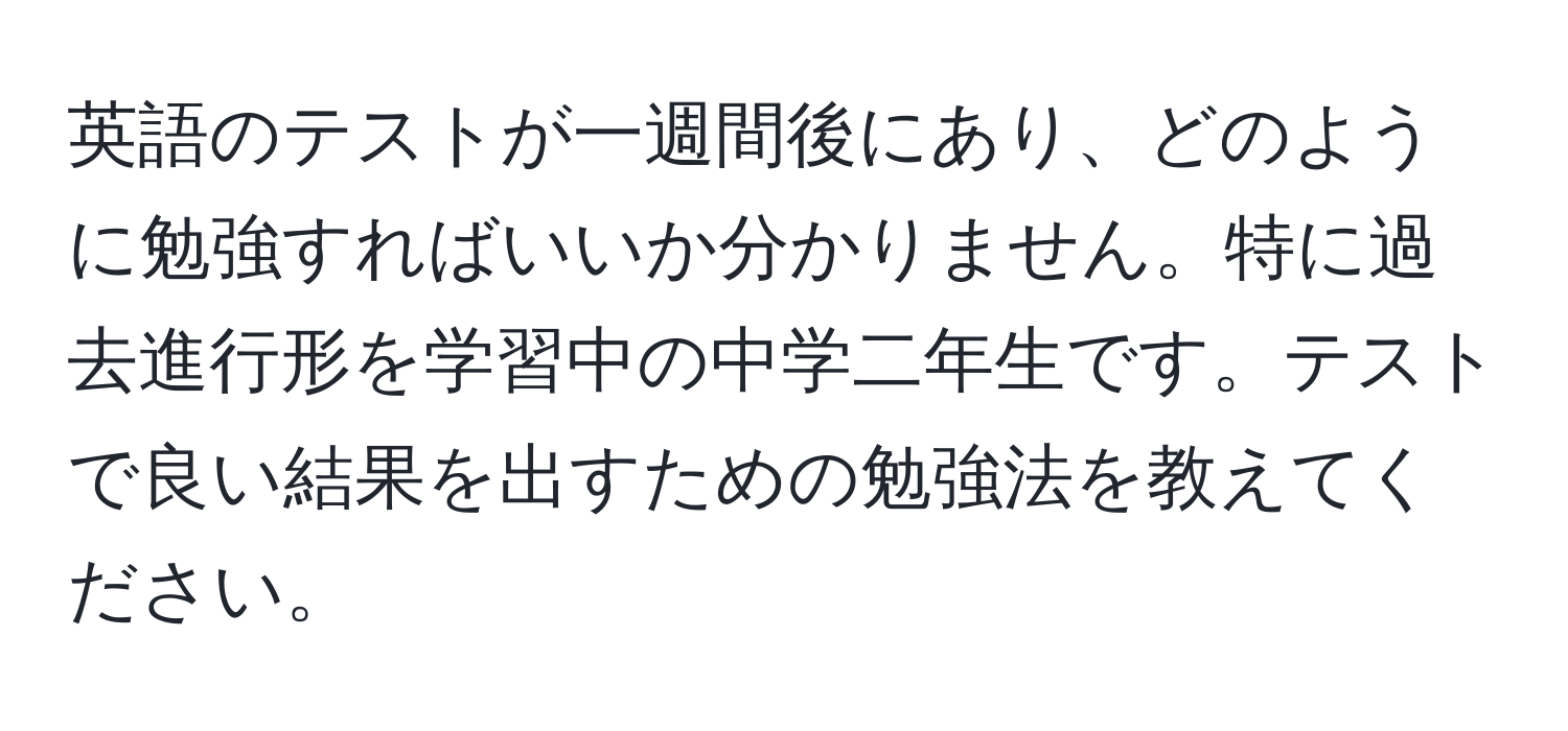 英語のテストが一週間後にあり、どのように勉強すればいいか分かりません。特に過去進行形を学習中の中学二年生です。テストで良い結果を出すための勉強法を教えてください。