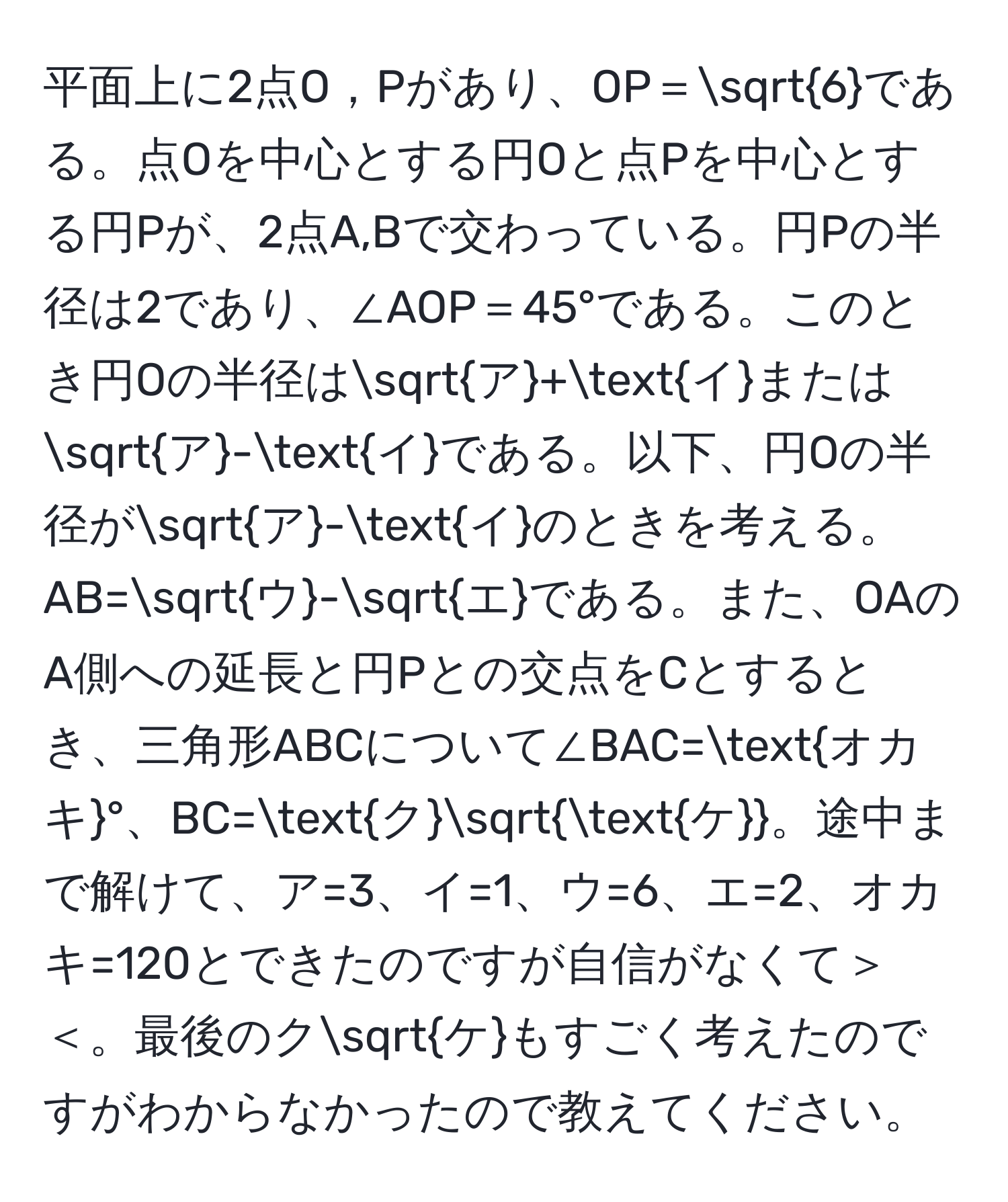 平面上に2点O，Pがあり、OP＝sqrt(6)である。点Oを中心とする円Oと点Pを中心とする円Pが、2点A,Bで交わっている。円Pの半径は2であり、∠AOP＝45°である。このとき円Oの半径はsqrt(ア)+イまたはsqrt(ア)-イである。以下、円Oの半径がsqrt(ア)-イのときを考える。AB=sqrt(ウ)-sqrt(エ)である。また、OAのA側への延長と円Pとの交点をCとするとき、三角形ABCについて∠BAC=オカキ°、BC=クsqrt(ケ)。途中まで解けて、ア=3、イ=1、ウ=6、エ=2、オカキ=120とできたのですが自信がなくて＞＜。最後のクsqrt(ケ)もすごく考えたのですがわからなかったので教えてください。