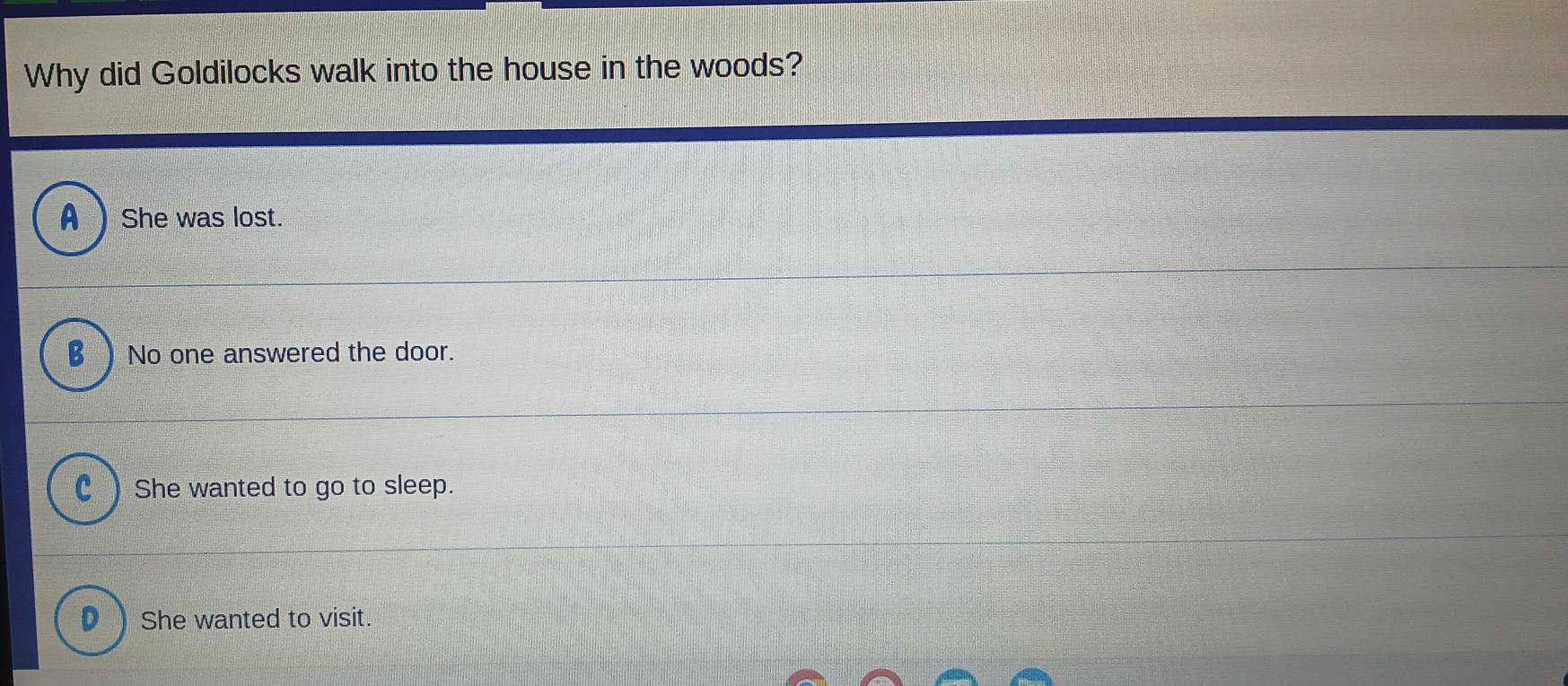 Why did Goldilocks walk into the house in the woods?
A She was lost.
B No one answered the door.
) She wanted to go to sleep.
She wanted to visit.