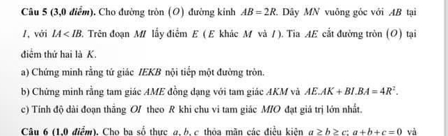 (3,0 điểm). Cho đường tròn (O) đường kinh AB=2R Dây MN vuông gốc với AB tại 
1, với IA 2. Trên đoạn M/ lấy điểm E (E khác M và /). Tia AE cắt đường tròn (O) tại 
điểm thứ hai là K. 
a) Chứng minh rằng tứ giác IEKB nội tiếp một đường tròn. 
b) Chứng minh rằng tam giác AME đồng dạng với tam giác AKM và AE.AK+BI. BA=4R^2. 
c) Tính độ dài đoạn thắng OI theo R khi chu vi tam giác M/O đạt giả trị lớn nhất. 
Câu 6 (1,0 điểm). Cho ba số thực a, b, c thỏa mãn các điều kiên a≥ b≥ c:a+b+c=0 và