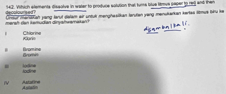 Which elements dissolve in water to produce solution that turns blue litmus paper to red and then
decolourised?
Unsur manakah yang larut dalam air untuk menghasilkan larutan yang menukarkan kertas litmus biru ke
merah dan kemudian dinyahwamakan?
| Chlorine
Klorin
|] Bromine
Bromin
lodine
lodine
IV Astatine
Astatin