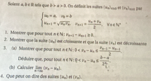 Soient a,b∈ R tels que b>a>0. On définit les suites (u_n)_n≥ 0 et (nu _n) n n pr
beginarrayl u_0=a,u_0=b u_n+1=sqrt(u_n)v_n, v_n+1=frac u_n+v_n2, v_n∈ N^vn∈ N^*endarray.  
1. Montrer que pour tout n∈ N; v_n+1-u_n+1≥ 0. 
2. Montrer que la suite (u_n) est croissante et que la suite (nu _n) est décroissante 
3. (a) Montrer que pour tout n∈ N:0
Déduire que, pour tout 
(b) Calculer limlimits _nto ∈fty (nu _n-u_n). 
4. Que peut on dire des suites (u_n) et (nu _n).