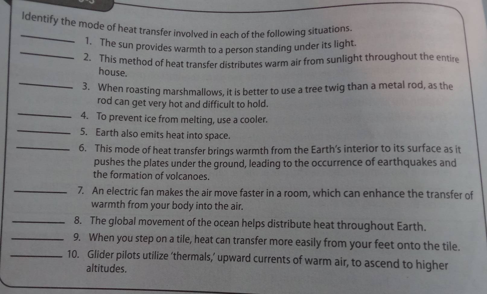 Identify the mode of heat transfer involved in each of the following situations. 
_ 
1. The sun provides warmth to a person standing under its light. 
2. This method of heat transfer distributes warm air from sunlight throughout the entire 
_ 
house. 
3. When roasting marshmallows, it is better to use a tree twig than a metal rod, as the 
_ 
rod can get very hot and difficult to hold. 
_ 
4. To prevent ice from melting, use a cooler. 
5. Earth also emits heat into space. 
_6. This mode of heat transfer brings warmth from the Earth’s interior to its surface as it 
pushes the plates under the ground, leading to the occurrence of earthquakes and 
the formation of volcanoes. 
_7. An electric fan makes the air move faster in a room, which can enhance the transfer of 
warmth from your body into the air. 
_8. The global movement of the ocean helps distribute heat throughout Earth. 
_9. When you step on a tile, heat can transfer more easily from your feet onto the tile. 
_10. Glider pilots utilize ‘thermals,’ upward currents of warm air, to ascend to higher 
altitudes.