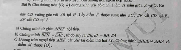 Chung mìh X0 là tếp tuyền củn đường tròn ngoại tiếp aAEF
Bài 9: Cho đường tròn (O;R) đường kính AB cố định. Điểm H nằm giữa A và O. Kẻ 
dây CD vuông góc với AB tại H. Lấy điểm F thuộc cung nhỏ AC, BF cất CD tại E,
AF cất CD tại I. 
a) Chứng minh tứ giác AHEF nội tiếp. 
b) Chứng minh widehat BFH=widehat EAB , từ đó suy ra BE. BF=BH.BA
c) Đường tròn ngoại tiếp △ IEF cất AE tại điểm thứ hai M Chứng minh △ HBE∽ △ HIA và 
điểm M thuộc (O).