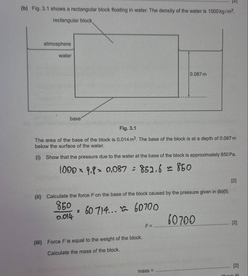 [2] 
(b) Fig. 3.1 shows a rectangular block floating in water. The density of the water is 1000kg/m^3. 
Fig. 3.1 
The area of the base of the block is 0.014m^2. The base of the block is at a depth of 0.087 m
below the surface of the water. 
(i) Show that the pressure due to the water at the base of the block is approximately 850Pa. 
[2] 
(ii) Calculate the force F on the base of the block caused by the pressure given in (b)(i).
F= _[2] 
(iii) Force F is equal to the weight of the block. 
Calculate the mass of the block. 
_[2]
mass=