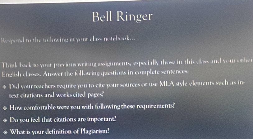 Bell Ringer 
Respond to the following in your class notebook... 
Think back to your previous writing assignments, especially those in this class and your other 
English classes. Answer the following questions in complete sentences: 
Did your teachers require you to cite your sources or use MLA style elements such as in 
text citations and works cited pages' 
How comfortable were you with following these requirements? 
Do you feel that citations are important? 
What is your definition of Plagiarism?