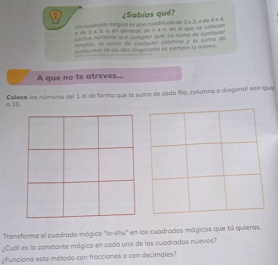 ? ¿Sabías qué? 
Un cuadrado mágico es una cuadrícula de 3* 3 , o de 4* 4, 
o de 5* 5 , o, en general, de n* n , en el que se colocan 
ciertos números que cumplen que: La suma de cualquier 
rengión, la suma de cualquier columna y la suma de 
cualquiera de las dos diagonales es siempre la misma. 
A que no te atreves... 
Coloco los números del 1 al de forma que la suma de cada fila, columna o diagonal sea igual 
a 15. 
Transforma el cuadrado mágico "lo-shu" en los cuadrados mágicos que tú quieras. 
¿Cuál es la constante mágica en cada uno de los cuadrados nuevos? 
¿Funciona este método con fracciones o con decimales?