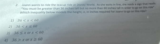 Joann wants to ride the teacup ride at Disney World. As she waits in line, she reads a sign that reads
"You must be greater than 36 inches tall but no more than 60 inches tall in order to go on this ride".
Which inequality below models the height, x, in inches required for Joann to go on this ride?
1) 36
2) 36
3) 36≤ x or x<60</tex>
4) 36>x or x≥ 60