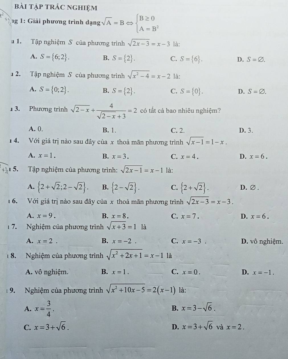 bài tập trÁc nghiệm
ng 1: Giải phương trình dạng sqrt(A)=BLeftrightarrow beginarrayl B≥ 0 A=B^2endarray.
1. Tập nghiệm S của phương trình sqrt(2x-3)=x-3 là:
A. S= 6;2 . B. S= 2 . C. S= 6 . D. S=varnothing .
1 2. Tập nghiệm S của phương trình sqrt(x^2-4)=x-2 là:
A. S= 0;2 . B. S= 2 . C. S= 0 . D. S=varnothing .
1 3. Phương trình sqrt(2-x)+ 4/sqrt(2-x)+3 =2 có tất cả bao nhiêu nghiệm?
A. 0. B. 1. C. 2. D. 3.
1 4. Với giá trị nào sau đây của x thoả mãn phương trình sqrt(x-1)=1-x.
A. x=1. B. x=3. C. x=4. D. x=6.
1 5. Tập nghiệm của phương trình: sqrt(2x-1)=x-1 là:
A.  2+sqrt(2);2-sqrt(2) . B.  2-sqrt(2) . C.  2+sqrt(2) . D. ∅.
16. Với giá trị nào sau đây của x thoả mãn phương trình sqrt(2x-3)=x-3.
A. x=9. B. x=8. C. x=7. D. x=6.
7. Nghiệm của phương trình sqrt(x+3)=1 là
A. x=2. B. x=-2. C. x=-3. D. vô nghiệm.
8. Nghiệm của phương trình sqrt(x^2+2x+1)=x-11a
A. vô nghiệm. B. x=1. C. x=0. D. x=-1.
19. Nghiệm của phương trình sqrt(x^2+10x-5)=2(x-1) là:
A. x= 3/4 .
B. x=3-sqrt(6).
D.
C. x=3+sqrt(6). x=3+sqrt(6) và x=2.