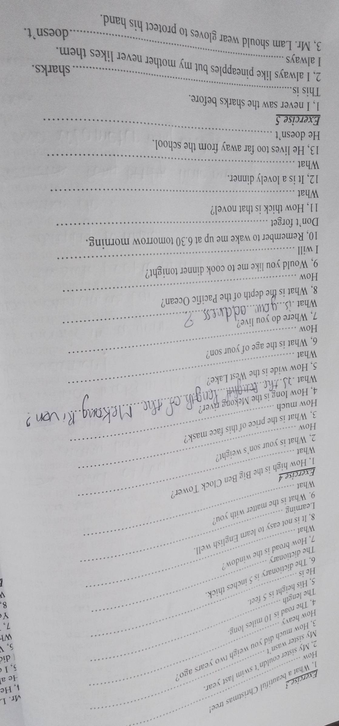 Mr. L 
. What a beautiful Christmas tree 
Exercise 3_ 
5, Ⅰ 
, My sister couldn't swim last yeal 
↓, He 
He a 
How 
di 
5, 
_ 
How heavy , How much did you weigh two years ago 
My sister wasn't 
Wh 
1, 
Y 
4. The road is 10 miles long The length 
5, His height is 5 feet. 
8 
6. The dictionary is 5 inches thick 
He is 
The dictionary 
7. How broad is the window. 
8, It is not easy to learn English well 
What 
Learning 
9. What is the matter with you? 
What 
_ 
_ 
1, How high is the Big Ben Clock Tower! 
Exercise 4 
_ 
What 
2, What is your son’s weight? 
How 
3. What is the price of this face mask? 
How much 
4, How long is the Mekong river? 
What 
_ 
5, How wide is the West Lake? 
What 
_ 
6, What is the age of your son? 
How 
7, Where do you live? 
What 
8, What is the depth of the Pacific Ocean? 
How 
9, Would you like me to cook dinner tonight? 
I will 
_ 
_ 
10, Remember to wake me up at 6.30 tomorrow morning. 
Don’t forget 
11, How thick is that novel? 
What_ 
12, It is a lovely dinner. 
What_ 
13, He lives too far away from the school. 
He doesn't_ 
Exercise 5 
1, I never saw the sharks before. 
This is_ 
sharks. 
2, I always like pineapples but my mother never likes them. 
I always_ 
doesn’t. 
3, Mr. Lam should wear gloves to protect his hand.