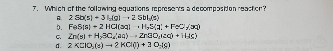 Which of the following equations represents a decomposition reaction?
a. 2Sb(s)+3I_2(g)to 2SbI_3(s)
b. FeS(s)+2HCl(aq)to H_2S(g)+FeCl_2(aq)
C. Zn(s)+H_2SO_4(aq)to ZnSO_4(aq)+H_2(g)
d. 2KClO_3(s)to 2KCl(l)+3O_2(g)