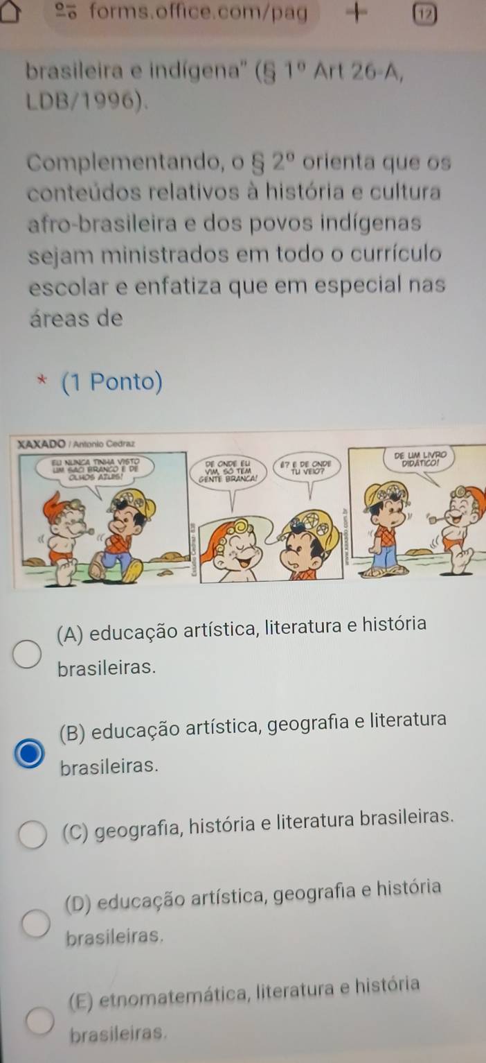 + 12
brasileira e indígena'' (§ 1° Art 26-A,
LDB/1996).
Complementando, o § 2° orienta que os
conteúdos relativos à história e cultura
afro-brasileira e dos povos indígenas
sejam ministrados em todo o currículo
escolar e enfatiza que em especial nas
áreas de
* (1 Ponto)
(A) educação artística, literatura e história
brasileiras.
(B) educação artística, geografia e literatura
brasileiras.
(C) geografia, história e literatura brasileiras.
(D) educação artística, geografia e história
brasileiras.
(E) etnomatemática, literatura e história
brasileiras.