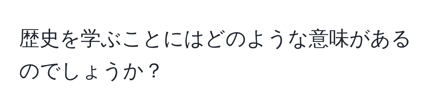 歴史を学ぶことにはどのような意味があるのでしょうか？