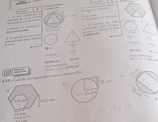 teg1a sombreada
FSEANEAANE
Esceplo
Calcula el área
Ejemplo 1 sombreada 1 Se adentífican dos fíguras
r=6cm
obrendrá de restar el área Hexigono y trángulo
1) El área sombreada se
A Hexagono - A Trangulo
del trángulo a la del círculo 2) Se restan
J Se calculan las áreas a=8.6cm h=3.6m
Área sombreada  Círculo =  A Trángulo =
I=10cm
2) Se calculan las áreas por individuales para después
sombreada.
1 1cm 19 x
separado para luego realizar restarías o obtrnez el área
 2h(x)/2 =  50h/2 =
la resta
1D(x)  (100)/2 =
 ((u)(3.6))/2 =  1364kJ/1 
(3.14)(6)^1=  (1000)/2 =
258cm^2 43cm^2
Área Sombrea
113.04cm^2
45cm^2
288-43=215cm^2
Área Sombreada
Adicionales Ejercicios
c)
4.14.- Calcula las siguientes áreas sombreadas: 113.04-45=68.04cm^2
b)
τ