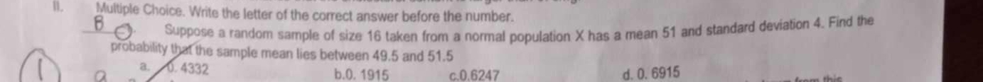 Write the letter of the correct answer before the number.
B 、 Suppose a random sample of size 16 taken from a normal population X has a mean 51 and standard deviation 4. Find the
probability that the sample mean lies between 49.5 and 51.5
a. 0.4332 b. 0. 1915 c. 0.6247 d. 0. 6915