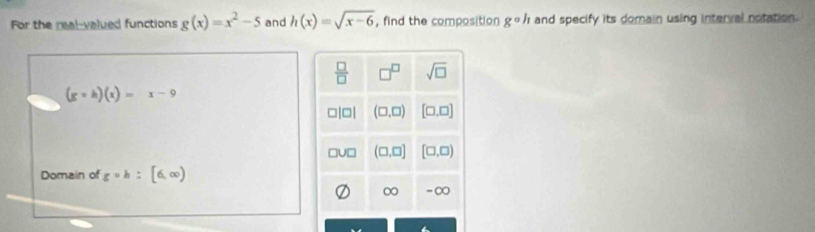 For the real-valued functions g(x)=x^2-5 and h(x)=sqrt(x-6) , find the composition g°h and specify its domain using interval notation.
(gcirc h)(x)=x-9
Domain of gcirc h:[6,∈fty )