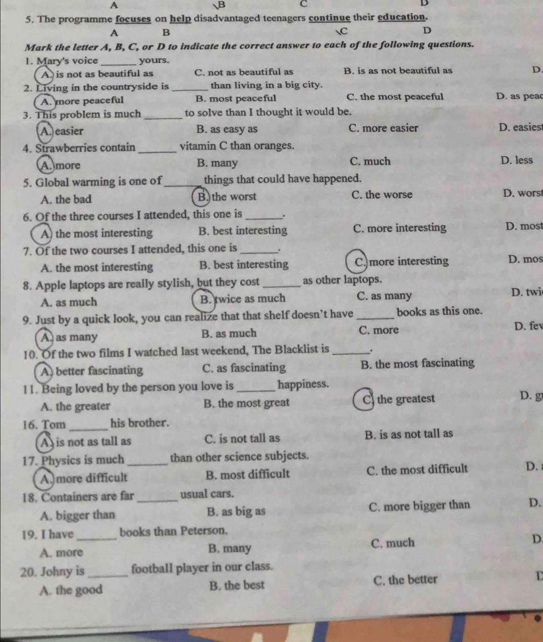 A
B
C
D
5. The programme focuses on help disadvantaged teenagers continue their education.
A B
C
D
Mark the letter A, B, C, or D to indicate the correct answer to each of the following questions.
1. Mary's voice_ yours.
A. is not as beautiful as C. not as beautiful as B. is as not beautiful as D.
2. Living in the countryside is_ than living in a big city.
A. more peaceful B. most peaceful C. the most peaceful D. as peac
3. This problem is much_ to solve than I thought it would be.
A. easier B. as easy as C. more easier D. easiest
4. Strawberries contain _vitamin C than oranges.
A. more B. many C. much D. less
5. Global warming is one of_ things that could have happened.
C. the worse
A. the bad B. the worst D. worst
6. Of the three courses I attended, this one is_ .
A) the most interesting B. best interesting C. more interesting D. most
7. Of the two courses I attended, this one is _.
A. the most interesting B. best interesting C more interesting
D. mos
8. Apple laptops are really stylish, but they cost _as other laptops.
A. as much B. twice as much C. as many
D. twi
9. Just by a quick look, you can realize that that shelf doesn’t have _books as this one.
A. as many B. as much C. more
D. fev
10. Of the two films I watched last weekend, The Blacklist is _.
A, better fascinating C. as fascinating B. the most fascinating
11. Being loved by the person you love is _happiness.
A. the greater B. the most great C the greatest
D. g
16. Tom _his brother.
A is not as tall as C. is not tall as B. is as not tall as
17. Physics is much_ than other science subjects.
A more difficult B. most difficult C. the most difficult
D. 
18. Containers are far _usual cars.
A. bigger than B. as big as C. more bigger than
D.
19. I have _books than Peterson.
A. more B. many C. much D.
20. Johny is_ football player in our class.
A. the good B. the best C. the better D