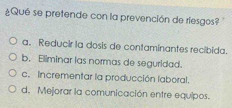 ¿Qué se pretende con la prevención de riesgos?
a. Reducir la dosis de contaminantes recibida.
b. Eliminar las normas de seguridad.
c. Incrementar la producción laboral.
d. Mejorar la comunicación entre equipos.