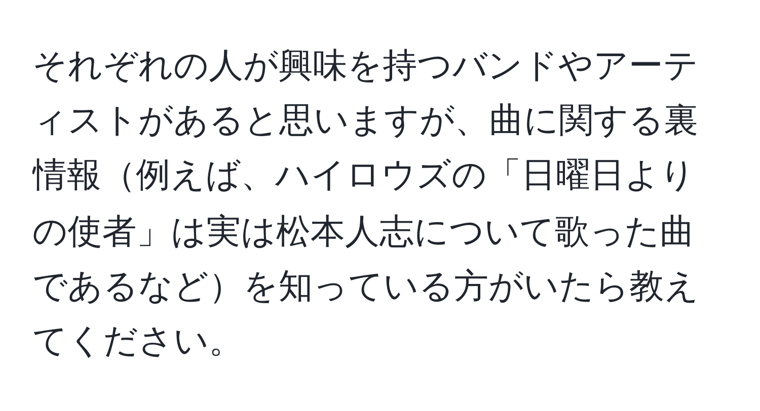 それぞれの人が興味を持つバンドやアーティストがあると思いますが、曲に関する裏情報例えば、ハイロウズの「日曜日よりの使者」は実は松本人志について歌った曲であるなどを知っている方がいたら教えてください。