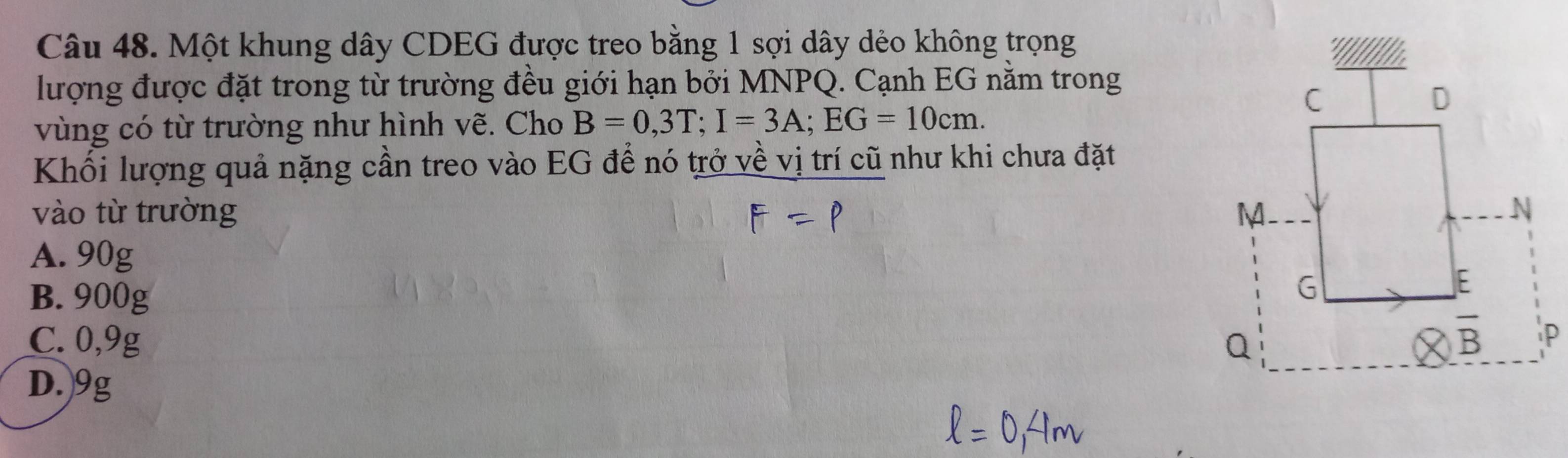 Một khung dây CDEG được treo bằng 1 sợi dây dẻo không trọng
lượng được đặt trong từ trường đều giới hạn bởi MNPQ. Cạnh EG nằm trong
vùng có từ trường như hình vẽ. Cho B=0,3T;I=3A;EG=10cm.
Khối lượng quả nặng cần treo vào EG để nó trở về vị trí cũ như khi chưa đặt
vào từ trường
A. 90g
B. 900g
C. 0,9g
D.)9g