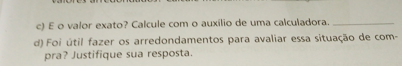 valor exato? Calcule com o auxílio de uma calculadora._ 
d) Foi útil fazer os arredondamentos para avaliar essa situação de com- 
pra? Justifique sua resposta.