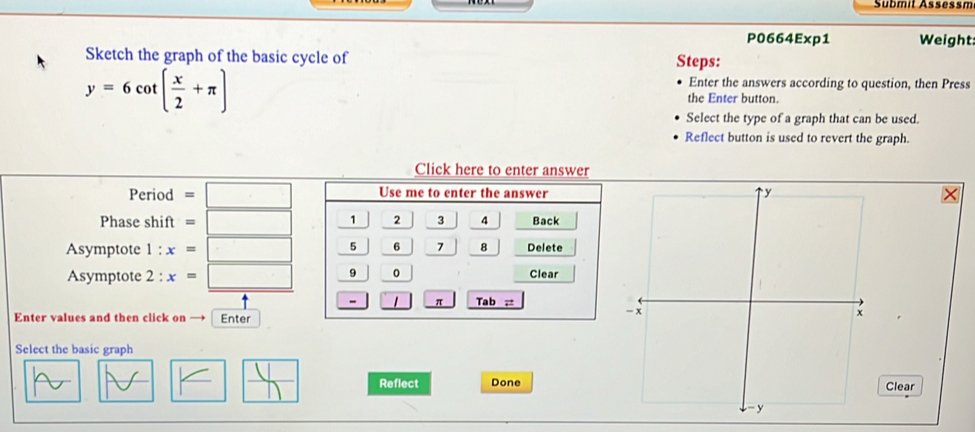 Sübmit Assessm 
P0664Exp1 Weight 
Sketch the graph of the basic cycle of Steps: 
Enter the answers according to question, then Press
y=6cot ( x/2 +π ) the Enter button. 
Select the type of a graph that can be used. 
Reflect button is used to revert the graph. 
Click here to enter answer 
Period =□ Use me to enter the answer 
Phase shift =□ 2 3 4 Back 
Asymptote 1 : x=□ frac frac 5frac 5 | 6 7 8 Delete 
Asymptote 2 + x=□ 0 Clear 
1 < _ Tab= 
Enter values and then click on Enter 
Select the basic graph 
K □  □ /□   Reflect DoneClear