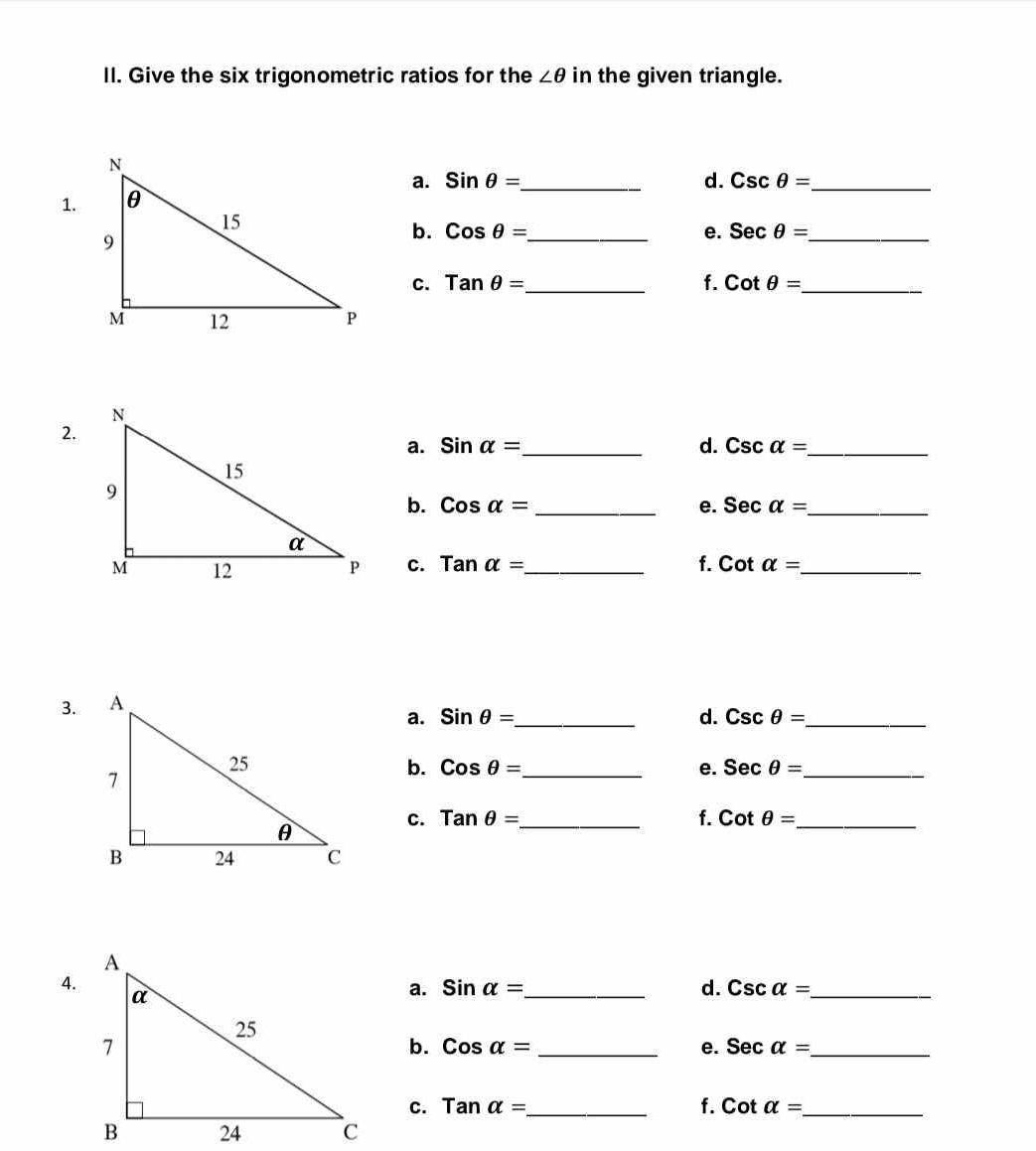 Give the six trigonometric ratios for the ∠ θ in the given triangle. 
a. sin θ = _ d. Cscθ = _ 
1. 
b. Cosθ = _ e. Secθ = _ 
c. tan θ = _ f. cot θ = _ 
2. 
a. sin alpha = _ d. csc alpha = _ 
b. cos alpha = _e. sec alpha = _ 
C. Tanalpha = _ f. cot alpha = _ 
3. 
a. sin θ = _ d. csc θ = _ 
b. Cosθ = _ e. Secθ = _ 
C. tan θ = _ f. cot θ = _ 
4. 
a. sin alpha = _ d. csc alpha = _ 
b. cos alpha = _e. sec alpha = _ 
C. Tanalpha = _ f. cot alpha = _