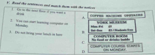 Read the sentences and match them with the notices
1 Go to the next floor if you want a
drink
A. COPFEE MACHINE UPSTAIRS
2. You can start learning computer on
YORK MUSEUM
Monday.
Mon Fri £5
3. Do not bring your lunch in here
B. Sat-Sun £2 / Students free
COMPUTER ROOM
C. No food or drinks inside
COMPUTER COURSE STARTS
D. ON MONDAY.