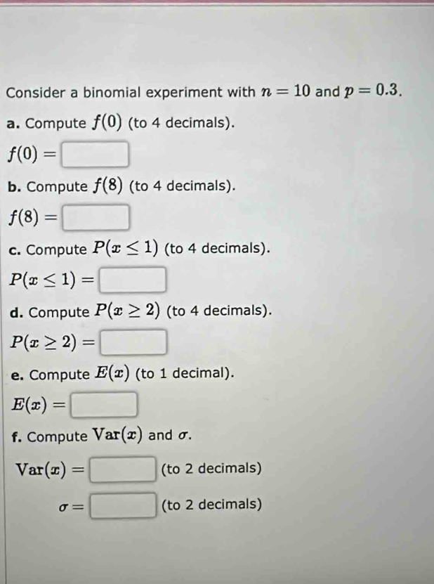 Consider a binomial experiment with n=10 and p=0.3. 
a. Compute f(0) (to 4 decimals).
f(0)= □ 
b. Compute f(8) (to 4 decimals).
f(8)=□
c. Compute P(x≤ 1) (to 4 decimals).
P(x≤ 1)=□
d. Compute P(x≥ 2) (to 4 decimals).
P(x≥ 2)=□
e. Compute E(x) (to 1 decimal).
E(x)=□
f. Compute Var(x) and σ.
Var(x)=□ (to 2 decimals)
sigma =□ (to 2 decimals)