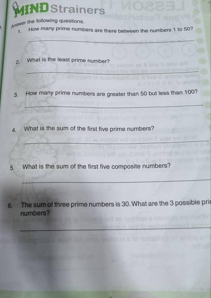 MINDStrainers 
Answer the following questions. 
1. How many prime numbers are there between the numbers 1 to 50? 
_ 
2. What is the least prime number? 
_ 
3. How many prime numbers are greater than 50 but less than 100? 
_ 
4. What is the sum of the first five prime numbers? 
_ 
5. What is the sum of the first five composite numbers? 
_ 
6. The sum of three prime numbers is 30. What are the 3 possible prir 
numbers? 
_