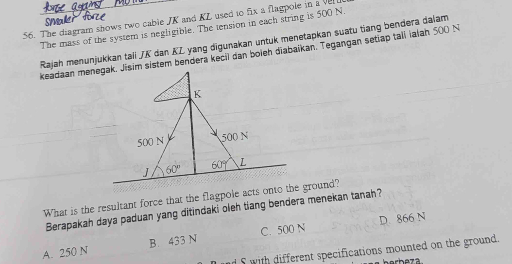 The diagram shows two cable JK and KL used to fix a flagpole in a vel
smal
The mass of the system is negligible. The tension in each string is 500 N.
Rajah menunjukkan tali JK dan KL yang digunakan untuk menetapkan suatu tiang bendera dalam
keadaan menegak. Jisim sistem bendera kecil dan boleh diabaikan. Tegangan setiap tali ialah 500 N
What is the resultant force that the flagpole acts onto the ground?
Berapakah daya paduan yang ditindaki oleh tiang bendera menekan tanah?
D. 866 N
A. 250 N B. 433 N C. 500 N
d S with different specifications mounted on the ground.