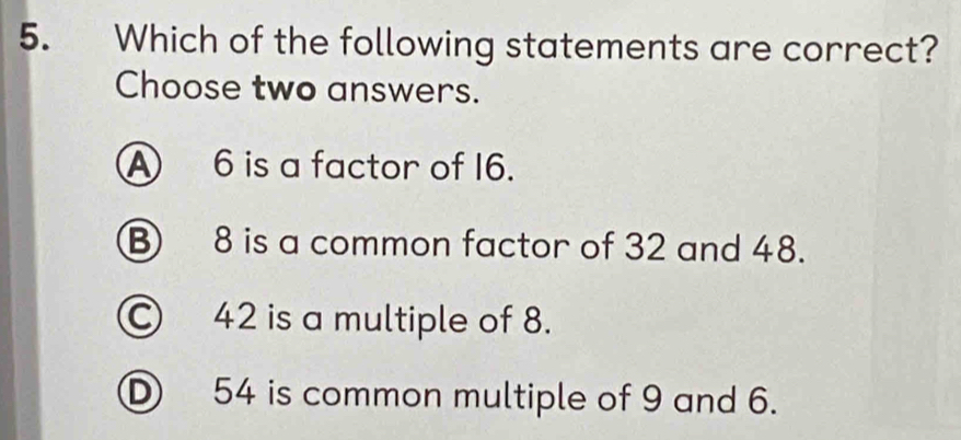 Which of the following statements are correct?
Choose two answers.
A 6 is a factor of 16.
B 8 is a common factor of 32 and 48.
Ⓒ 42 is a multiple of 8.
D 54 is common multiple of 9 and 6.