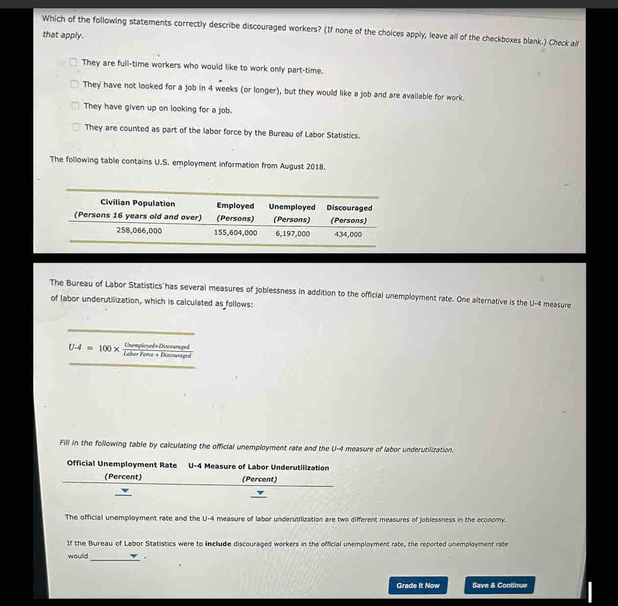 Which of the following statements correctly describe discouraged workers? (If none of the choices apply, leave all of the checkboxes blank.) Check all
that apply.
They are full-time workers who would like to work only part-time.
They have not looked for a job in 4 weeks (or longer), but they would like a job and are available for work.
They have given up on looking for a job.
They are counted as part of the labor force by the Bureau of Labor Statistics.
The following table contains U.S. employment information from August 2018.
Civilian Population Employed Unemployed Discouraged
(Persons 16 years old and over) (Persons) (Persons) (Persons)
258,066,000 155,604,000 6,197,000 434,000
The Bureau of Labor Statistics has several measures of joblessness in addition to the official unemployment rate. One alternative is the U-4 measure
of labor underutilization, which is calculated as follows:
U-4=100*  (Unemployed+Discouraged)/LaborFore+Discounuged 
Fill in the following table by calculating the official unemployment rate and the U-4 measure of labor underutilization.
Official Unemployment Rate U-4 Measure of Labor Underutilization
(Percent) (Percent)
_
The official unemployment rate and the U-4 measure of labor underutilization are two different measures of joblessness in the economy.
If the Bureau of Labor Statistics were to include discouraged workers in the official unemployment rate, the reported unemployment rate
would
_.
Grade It Now Save & Continue