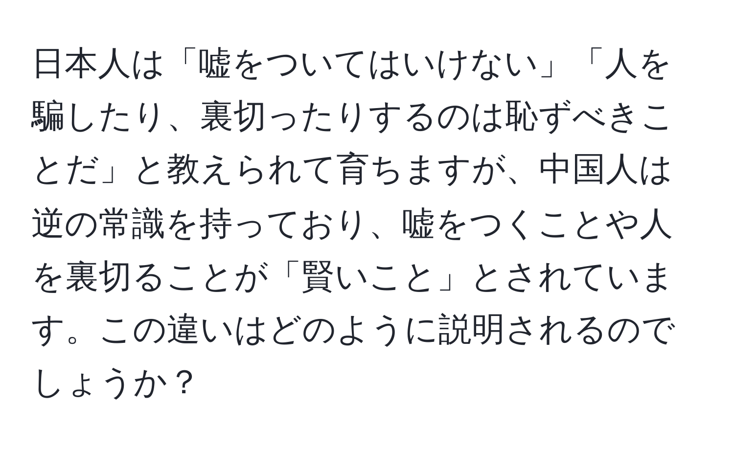 日本人は「嘘をついてはいけない」「人を騙したり、裏切ったりするのは恥ずべきことだ」と教えられて育ちますが、中国人は逆の常識を持っており、嘘をつくことや人を裏切ることが「賢いこと」とされています。この違いはどのように説明されるのでしょうか？