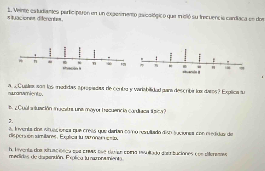 Veinte estudiantes participaron en un experimento psicológico que midió su frecuencia cardíaca en dos 
situaciones diferentes. 
( 
a. ¿Cuáles son las medidas apropiadas de centro y variabilidad para describir los datos? Explica tu 
razonamiento. 
b. ¿Cuál situación muestra una mayor frecuencia cardíaca típica? 
2. 
a. Inventa dos situaciones que creas que darían como resultado distribuciones con medidas de 
dispersión similares. Explica tu razonamiento. 
b. Inventa dos situaciones que creas que darían como resultado distribuciones con diferentes 
medidas de dispersión. Explica tu razonamiento.