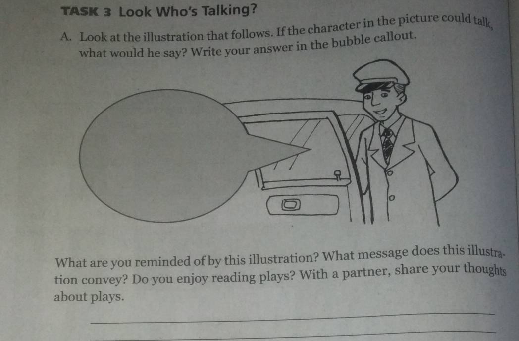 TASK 3 Look Who's Talking? 
A. Look at the illustration that follows. If the character in the picture could talk, 
rite your answer in the bubble callout. 
What are you reminded of by this illustration? What message does this illustra 
tion convey? Do you enjoy reading plays? With a partner, share your thoughts 
about plays. 
_ 
_