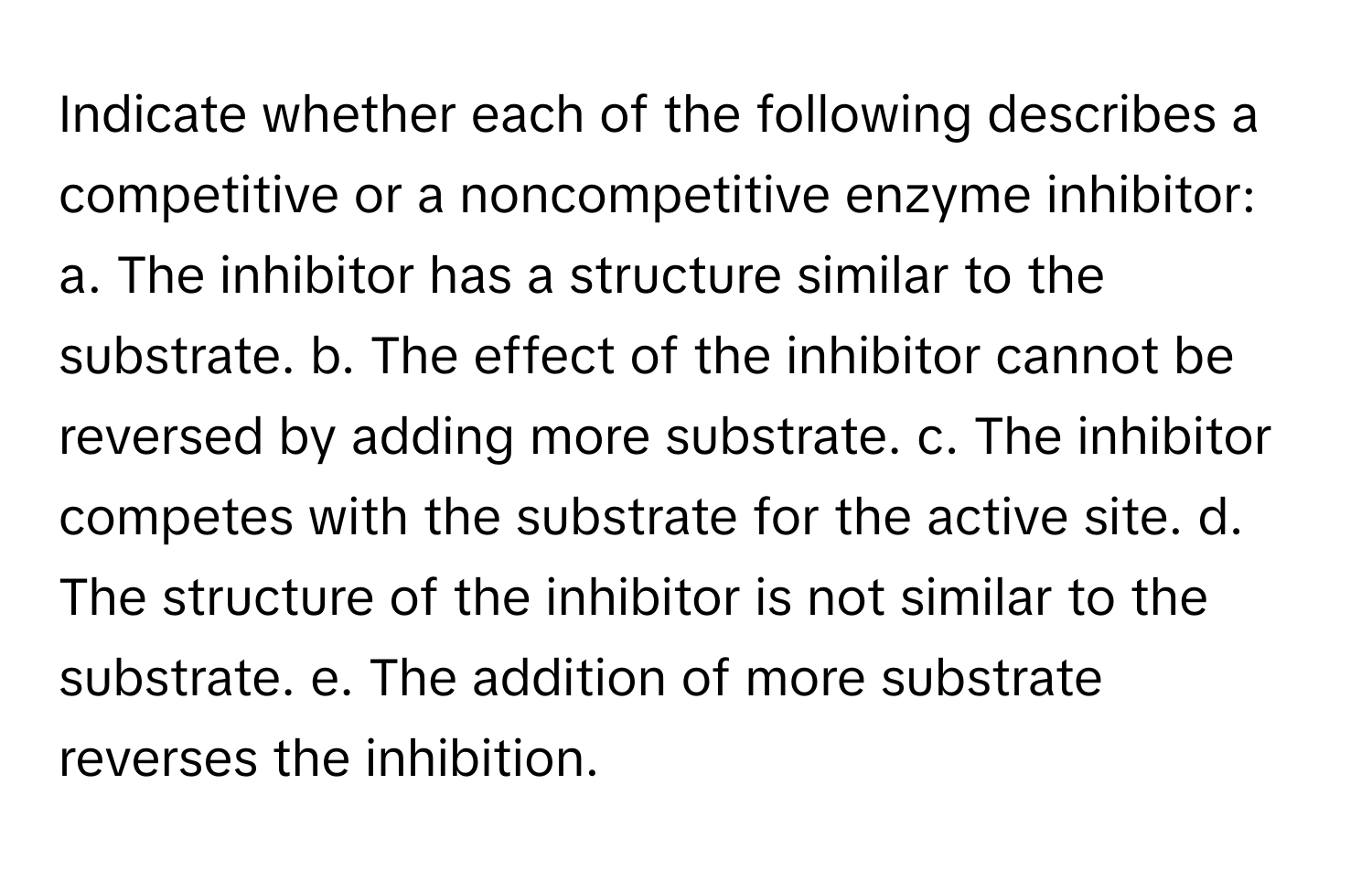 Indicate whether each of the following describes a competitive or a noncompetitive enzyme inhibitor: a. The inhibitor has a structure similar to the substrate. b. The effect of the inhibitor cannot be reversed by adding more substrate. c. The inhibitor competes with the substrate for the active site. d. The structure of the inhibitor is not similar to the substrate. e. The addition of more substrate reverses the inhibition.