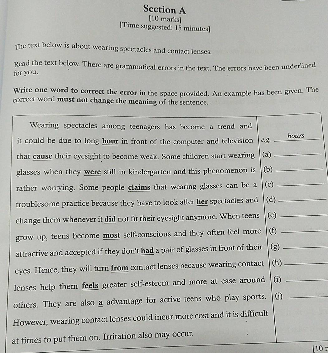 [Time suggested: 15 minutes] 
The text below is about wearing spectacles and contact lenses. 
Read the text below. There are grammatical errors in the text. The errors have been underlined 
for you. 
Write one word to correct the error in the space provided. An example has been given. The 
correct word must not change the meaning of the sentence. 
at times to p 
[10 n