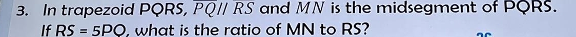 In trapezoid PQRS, overline PQparallel overline RS and MN is the midsegment of PQRS. 
If RS=5PO , what is the ratio of MN to RS? 
_