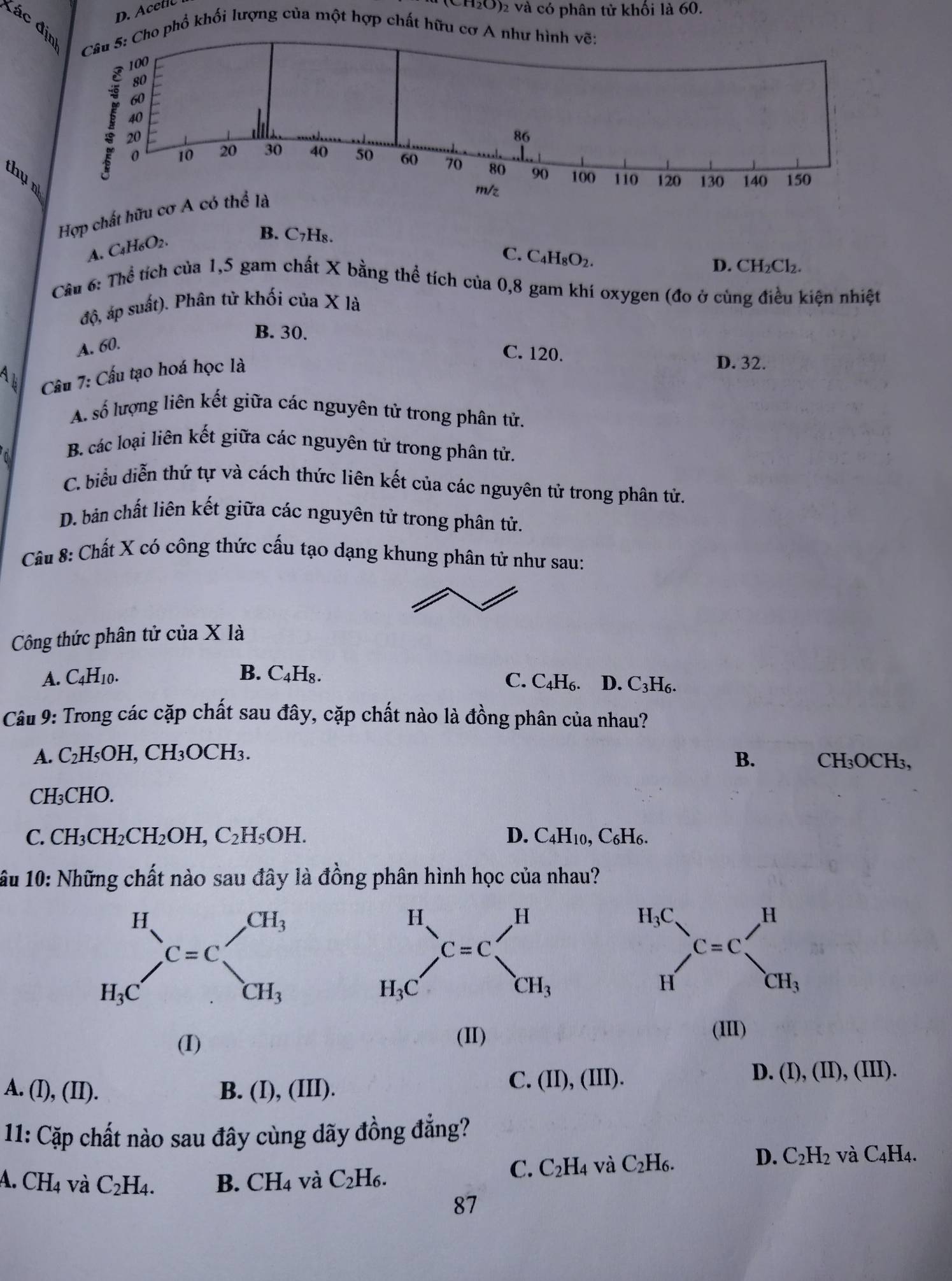 D. Acetic
H₂O)₂ và có phân tử khối là 60.
đác đ
phổ khối lượng của một hợp chất hữu cơ 
thụ n
Hợp chất hữu c
A. C₄H6O2.
B. C7H₈.
C. C_4H_8O_2.
D. CH₂Cl₂.
Cầu 6: Thể tích của 1,5 gam chất X bằng thể tích của 0,8 gam khí oxygen (đo ở cùng điều kiện nhiệt
độ, áp suất). Phân tử khối của X là
B. 30.
A. 60.
C. 120. D. 32.
Câu 7: Cấu tạo hoá học là
A. số lượng liên kết giữa các nguyên tử trong phân tử.
0
B. các loại liên kết giữa các nguyên tử trong phân tử.
C. biểu diễn thứ tự và cách thức liên kết của các nguyên tử trong phân tử.
D. bản chất liên kết giữa các nguyên tử trong phân tử.
Câu 8: Chất X có công thức cấu tạo dạng khung phân tử như sau:
Công thức phân tử của X là
B.
A. C4H10. C_4H_8. C. C₄H₆. D. C₃H6.
Câu 9: Trong các cặp chất sau đây, cặp chất nào là đồng phân của nhau?
A. C_2H_5OH I, CH₃OCH₃.
B. CH₃OCH₃,
CH₃CHO.
C. CH_3CH_2CH_2OH,C_2H_5OH. D. C_4H_10, C₆H6.
1ầu 10: Những chất nào sau đây là đồng phân hình học của nhau?
(I)
(II)
(III)
A. (I),(II). B. (I), (III).
C. (II),(III).
D. (I),(II),(III).
11: Cặp chất nào sau đây cùng dãy đồng đẳng?
D. C_2H_2
A. CH_4 và C_2H_4. B. CH_4 và C_2H_6.
C. C_2H_4 và C_2H_6. và C_4H_4.
87