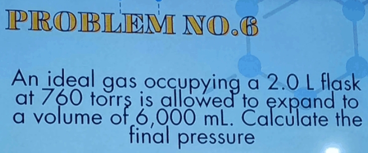 PROBLEM NO.6 
An ideal gas occupying a 2.0 L flask 
at 760 torrs is allowed to expand to 
a volume of_ 6,000 mL. . Calcúlate the 
final pressure