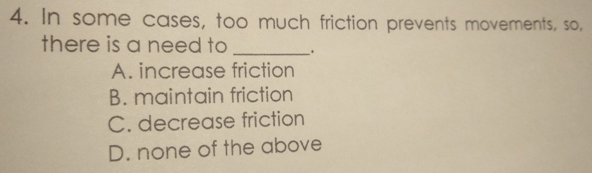 In some cases, too much friction prevents movements, so,
there is a need to_
A. increase friction
B. maintain friction
C. decrease friction
D. none of the above