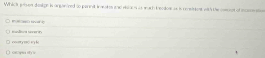 Which prison design is organized to permit inmates and visitors as much freedom as is consistent with the concept of incarceration
mnimum security
medium security
courtyard style
campus style