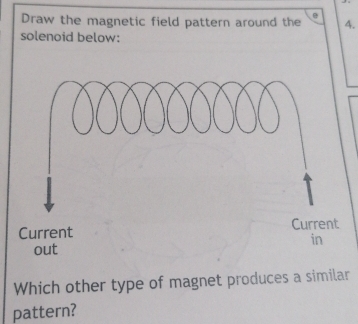 Draw the magnetic field pattern around the 4. 
solenoid below: 
Current Current 
in 
out 
Which other type of magnet produces a similar 
pattern?