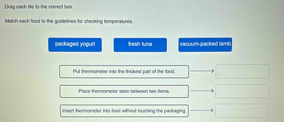 Drag each tile to the correct box.
Match each food to the guidelines for checking temperatures.
packaged yogurt frosh tuna vacuum-packed lamb
Put thermometer into the thickest part of the food.
Place thermometer stem between two items.
Insert thermometer into food without touching the packaging.