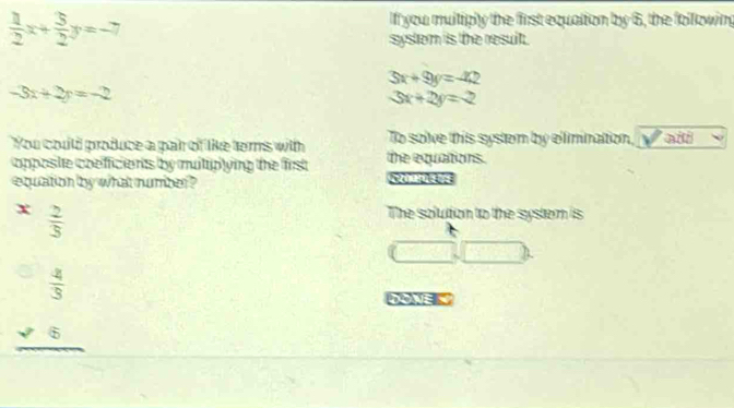  1/2 x+ 3/2 y=-7
If you multiply the first equation by 6, the following 
system is the resuit .
3x+9y=-42
-3x+2y=-2
3x+2y=-2
To solve this system by elimination, Vail 
You could produce a pair of like terns with the equations. 
copposite coefficients by mutuplying the first 
equation by what number ?
x  2/3 
The solution to the system is
(□ ,□ )
beginarrayr  4/3  * frac 6 hline endarray
DOWE