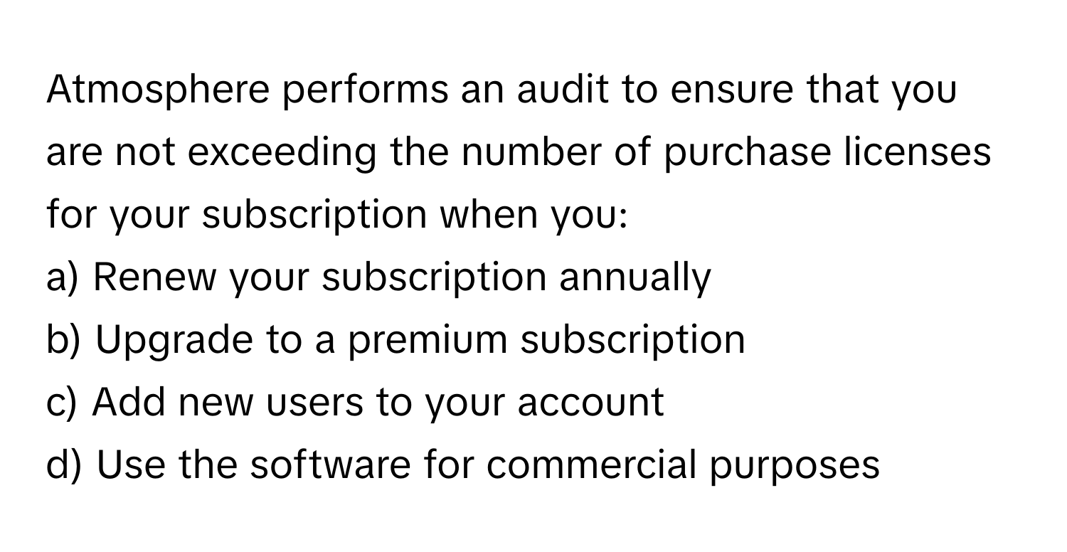 Atmosphere performs an audit to ensure that you are not exceeding the number of purchase licenses for your subscription when you:

a) Renew your subscription annually
b) Upgrade to a premium subscription
c) Add new users to your account
d) Use the software for commercial purposes