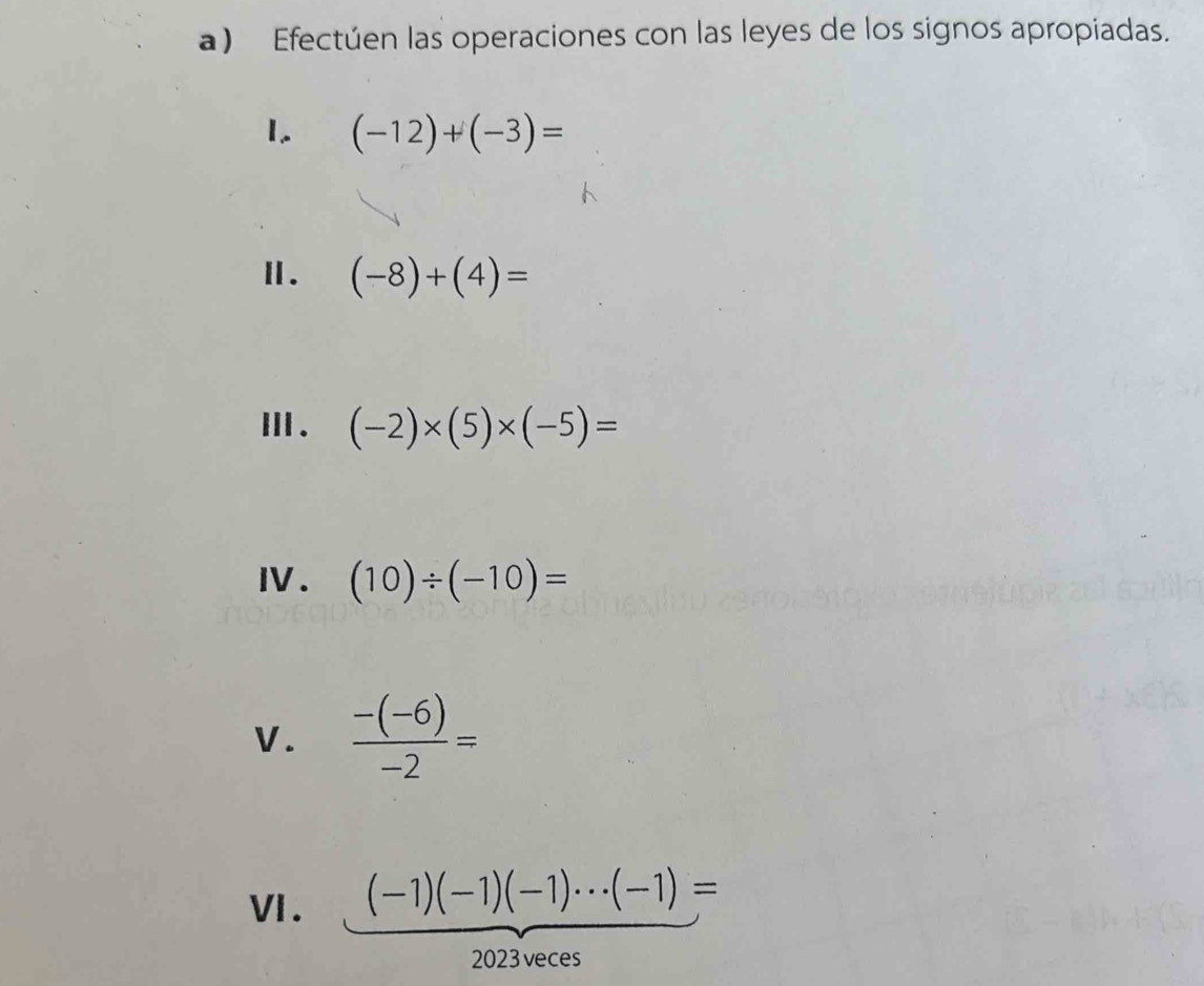 Efectúen las operaciones con las leyes de los signos apropiadas. 
1. (-12)+(-3)=
Ⅱ. (-8)+(4)=
Ⅲ. (-2)* (5)* (-5)=
I. (10)/ (-10)=
V.  (-(-6))/-2 =
VI. (-1)(-1)(-1)·s (-1)=
2023veces