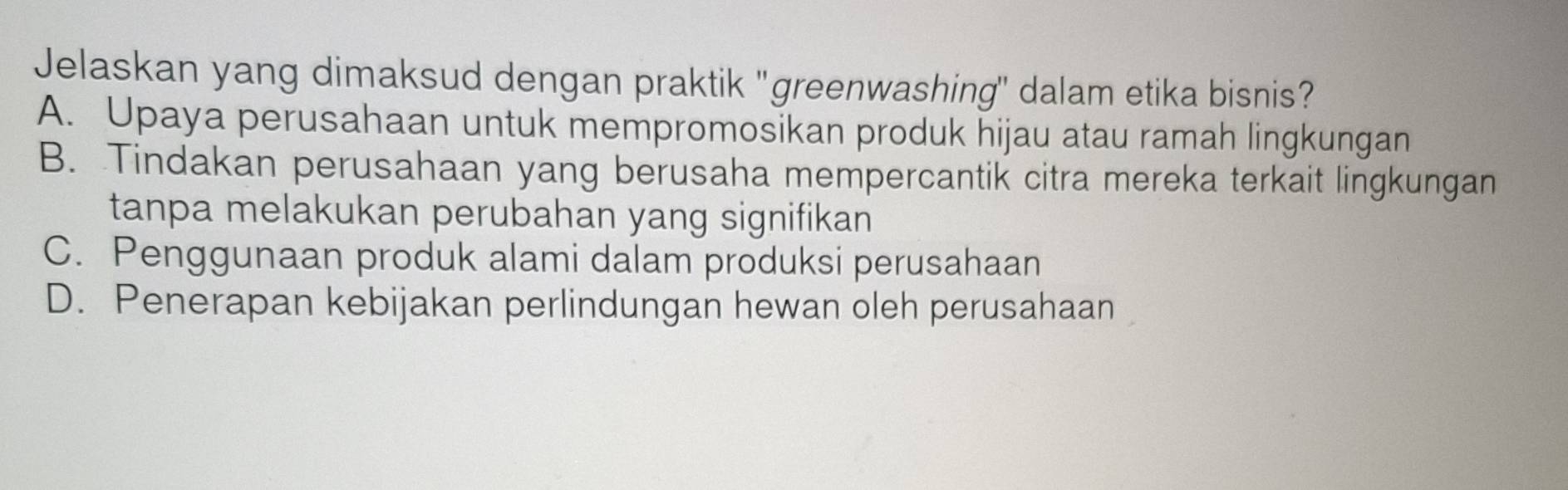 Jelaskan yang dimaksud dengan praktik 'greenwashing'' dalam etika bisnis?
A. Upaya perusahaan untuk mempromosikan produk hijau atau ramah lingkungan
B. Tindakan perusahaan yang berusaha mempercantik citra mereka terkait lingkungan
tanpa melakukan perubahan yang signifikan
C. Penggunaan produk alami dalam produksi perusahaan
D. Penerapan kebijakan perlindungan hewan oleh perusahaan