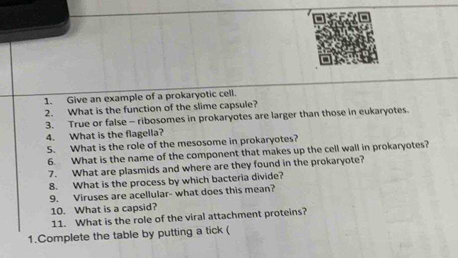 Give an example of a prokaryotic cell. 
2. What is the function of the slime capsule? 
3. True or false - ribosomes in prokaryotes are larger than those in eukaryotes. 
4. What is the flagella? 
5. What is the role of the mesosome in prokaryotes? 
6. What is the name of the component that makes up the cell wall in prokaryotes? 
7. What are plasmids and where are they found in the prokaryote? 
8. What is the process by which bacteria divide? 
9. Viruses are acellular- what does this mean? 
10. What is a capsid? 
11. What is the role of the viral attachment proteins? 
1.Complete the table by putting a tick (